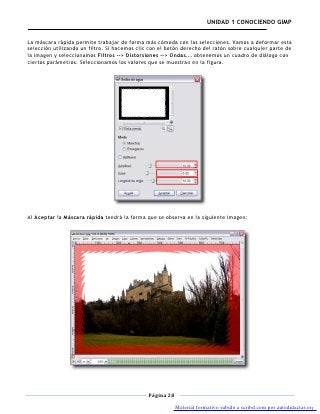 UNIDAD 1 CONOCIENDO GIMP


La máscara rápida permite trabajar de forma más cómoda con las selecciones. Vamos a deformar esta
selección utilizando un filtro. Si hacemos clic con el botón derecho del ratón sobre cualquier parte de
la imagen y seleccionamos Filtros --> Distorsiones --> Ondas... obtenemos un cuadro de diálogo con
ciertos parámetros. Seleccionamos los valores que se muestran en la figura.




Al Aceptar la Máscara rápida tendrá la forma que se observa en la siguiente imagen:




                                               Página 28

                                                           Material formativo subido a scribd.com por autodidactas.org
 