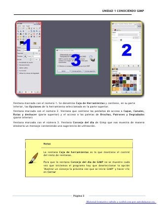 UNIDAD 1 CONOCIENDO GIMP




Ventana marcada con el número 1. Se denomina Caja de Herramientas y contiene, en su parte
inferior, las Opciones de la herramienta seleccionada en la parte superior.
Ventana marcada con el número 2. Ventana que contiene las pestañas de acceso a Capas, Canales,
Rutas y deshacer (parte superior) y el acceso a las paletas de Brochas, Patrones y Degradados
(parte inferior)
Ventana marcada con el número 3. Ventana Consejo del día de Gimp que nos muestra de manera
aleatoria un mensaje conteniendo una sugerencia de utilización.




                      Notas

                      La ventana Caja de herramientas es la que mantiene el control
                      del resto de ventanas.

                      Para que la ventana Consejo del día de GIMP no se muestre cada
                      vez que iniciemos el programa hay que deseleccionar la opción
                      "Mostrar un consejo la próxima vez que se inicie GIMP" y hacer clic
                      en Cerrar




                                             Página 2

                                                        Material formativo subido a scribd.com por autodidactas.org
 