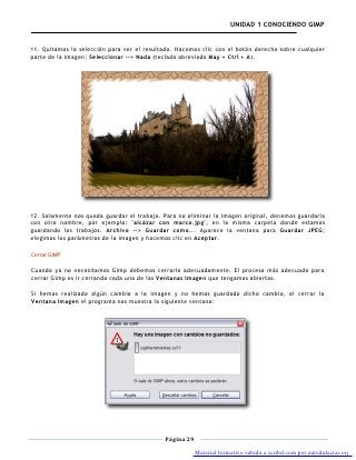 UNIDAD 1 CONOCIENDO GIMP


11. Quitamos la selección para ver el resultado. Hacemos clic con el botón derecho sobre cualquier
parte de la imagen: Seleccionar --> Nada (teclado abreviado May + Ctrl + A).




12. Solamente nos queda guardar el trabajo. Para no eliminar la imagen original, denemos guardarla
con otro nombre, por ejemplo: "alcázar con marco.jpg", en la misma carpeta donde estamos
guardando los trabajos. Archivo --> Guardar como... Aparece la ventana para Guardar JPEG;
elegimos los parámetros de la imagen y hacemos clic en Aceptar.

Cerrar GIMP

Cuando ya no necesitamos Gimp debemos cerrarlo adecuadamente. El proceso más adecuado para
cerrar Gimp es ir cerrando cada una de las Ventanas Imagen que tengamos abiertas.

Si hemos realizado algún cambio a la imagen y no hemos guardado dicho cambio, al cerrar la
Ventana Imagen el programa nos muestra la siguiente ventana:




                                            Página 29

                                                        Material formativo subido a scribd.com por autodidactas.org
 