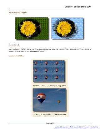 UNIDAD 1 CONOCIENDO GIMP

De la segunda imagen




Ejercicio 1.2

Aplica algunos Filtros sobre las anteriores imágenes. Haz clic con el botón derecho del ratón sobre la
imagen y elige Filtros --> Seleccionar filtro.

Algunos ejemplos.




                              Filtros --> Mapa --> Baldosas pequeñas




                               Filtros --> Artísticos -->Pintura al óleo



                                              Página 32

                                                          Material formativo subido a scribd.com por autodidactas.org
 