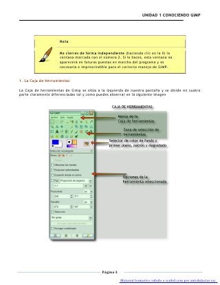 UNIDAD 1 CONOCIENDO GIMP




                     Nota

                     No cierres de forma independiente (haciendo clic en la X) la
                     ventana marcada con el número 2. Si lo haces, esta ventana no
                     aparecerá en futuras puestas en marcha del programa y es
                     necesaria e imprescindible para el correcto manejo de GIMP.


1. La Caja de Herramientas

La Caja de herramientas de Gimp se sitúa a la izquierda de nuestra pantalla y se divide en cuatro
parte claramente diferenciadas tal y como puedes observar en la siguiente imagen




                                            Página 3

                                                       Material formativo subido a scribd.com por autodidactas.org
 
