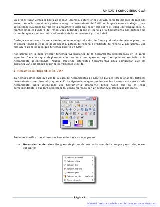 UNIDAD 1 CONOCIENDO GIMP

En primer lugar vemos la barra de menús: Archivo, extensiones y Ayuda. Inmediatamente debajo nos
encontramos la zona donde podemos elegir la herramienta de GIMP con la que vamos a trabajar; para
seleccionar cualquier herramienta únicamente debemos hacer clic sobre el icono correspondiente. Si
mantenemos el puntero del ratón unos segundos sobre el icono de la herramienta nos aparece un
texto de ayuda que nos indica el nombre de la herramienta y su utilidad.

Desbajo encontramos la zona donde podemos elegir el color de fondo y el color de primer plano; en
el centro tenemos el selector de brocha, patrón de relleno o gradiente de relleno y, por último, una
miniatura de la imagen que tenemos abierta en GIMP.

Por último en la zona inferior tenemos las Opciones de la herramienta seleccionada en la parte
superior. Cada vez que elegimos una herramienta nos aparecen aquí las opciones asociadas a la
herramienta seleccionada. Prueba eligiendo diferentes herramientas para comprobar que las
opciones van cambiando según la herramienta elegida.

2. Herramientas disponibles en GIMP

Ya hemos comentado que desde la Caja de herramientas de GIMP se pueden seleccionar las distintas
herramientas que tiene el programa. En la siguiente imagen puedes ver los iconos de acceso a cada
herramienta; para seleccionar una herramienta solamente debes hacer clic en el icono
correspondiente y quedará seleccionada siendo marcada con un rectángulo alrededor del icono.




Podemos clasificar las diferentes herramientas en cinco grupos:

       Herramientas de selección (para elegir una determinada zona de la imagen para trabajar con
       esa parte)




                                              Página 4

                                                         Material formativo subido a scribd.com por autodidactas.org
 