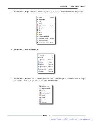 UNIDAD 1 CONOCIENDO GIMP

Herramientas de pintura (para modificar partes de la imagen mediante técnicas de pintura)




Herramientas de transformación




Herramientas de color (no accesibles directamente desde la Caja de herramientas que carga
por defecto GIMP, pero que pueden incluirse más adelante)




                                     Página 5

                                                Material formativo subido a scribd.com por autodidactas.org
 