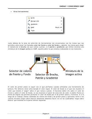 UNIDAD 1 CONOCIENDO GIMP

       Otras herramientas




Justo debajo de la zona de selección de herramientas nos encontramos con los iconos que nos
permiten seleccionar los llamados color de frente y color de fondo y, además, los iconos para elegir
el tamaño de la brocha con que vamos a pintar, o el patrón o gradiente; por último tenemos una
miniatura de la imagen activa en GIMP, aquella sobre la que estamos trabajando en ese momento.




El color de primer plano es aquel con el que pinTamos cuando utilizamos una herramienta de
pintura. Por defecto viene seleccionado el color negro. El color de fondo es el que nos muestra el
color que tendrá el "papel" sobre el que vamos a pintar. Si hacemos doble clic sobre el color de
frente o sobre el color de fondo, se nos mostrará el panel de selección de color; la doble flecha en
forma de ángulo nos permite permutar el color de fondo por el de primer plano y viceversa. Si a lo
largo de un trabajo, hemos cambiado los colores de fondo y de primer plano y queremos volver a los
valores iniciales (negro sobre blanco) solamente debemos hacer clic en los cuadraditos "negro sobre
blanco" que tenemos en la parte inferior izquierda.




                                             Página 6

                                                        Material formativo subido a scribd.com por autodidactas.org
 