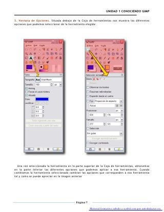 UNIDAD 1 CONOCIENDO GIMP

3. Ventana de Opciones. Situada debajo de la Caja de herramientas nos muestra las diferentes
opciones que podemos seleccionar de la herramienta elegida:




  Una vez seleccionada la herramienta en la parte superior de la Caja de herramientas, obtenemos
en la parte inferior las diferentes opciones que podemos aplicar a esa herramienta. Cuando
cambiamos la herramienta seleccionada cambian las opciones que corresponden a esa herramienta
tal y como se puede apreciar en la imagen anterior




                                           Página 7

                                                      Material formativo subido a scribd.com por autodidactas.org
 