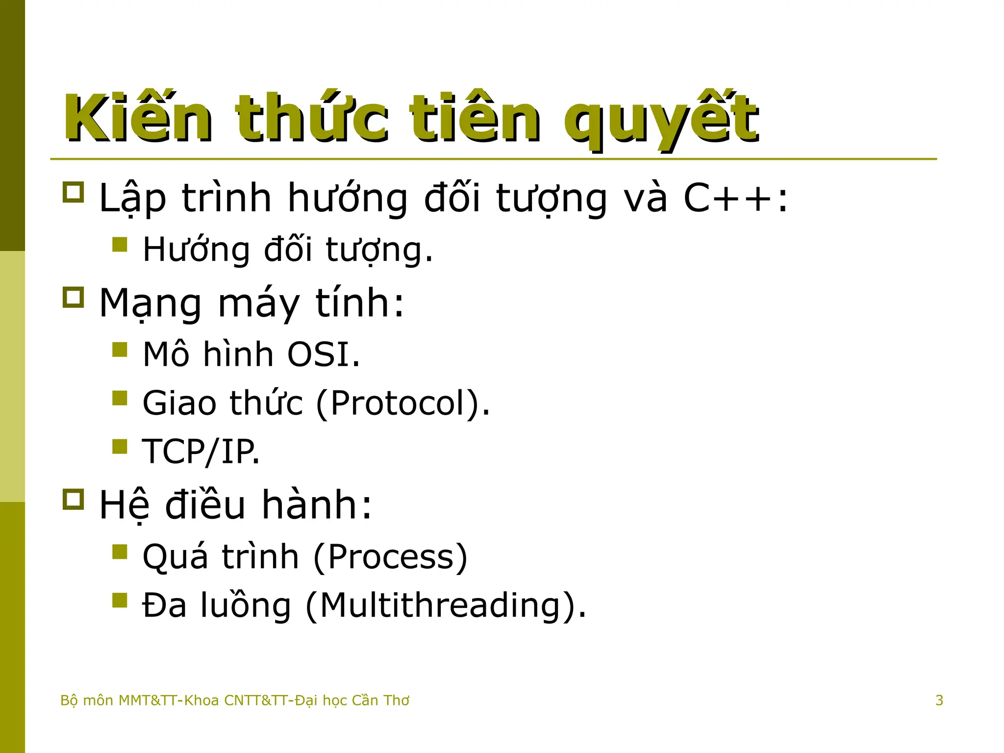 3
Kiến thức tiên quyết
Kiến thức tiên quyết
 Lập trình hướng đối tượng và C++:
 Hướng đối tượng.
 Mạng máy tính:
 Mô hình OSI.
 Giao thức (Protocol).
 TCP/IP.
 Hệ điều hành:
 Quá trình (Process)
 Đa luồng (Multithreading).
Bộ môn MMT&TT-Khoa CNTT&TT-Đại học Cần Thơ
 