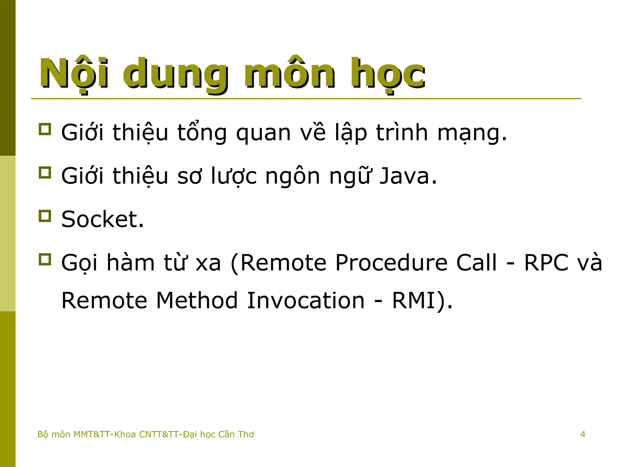 4
Nội dung môn học
Nội dung môn học
 Giới thiệu tổng quan về lập trình mạng.
 Giới thiệu sơ lược ngôn ngữ Java.
 Socket.
 Gọi hàm từ xa (Remote Procedure Call - RPC và
Remote Method Invocation - RMI).
Bộ môn MMT&TT-Khoa CNTT&TT-Đại học Cần Thơ
 