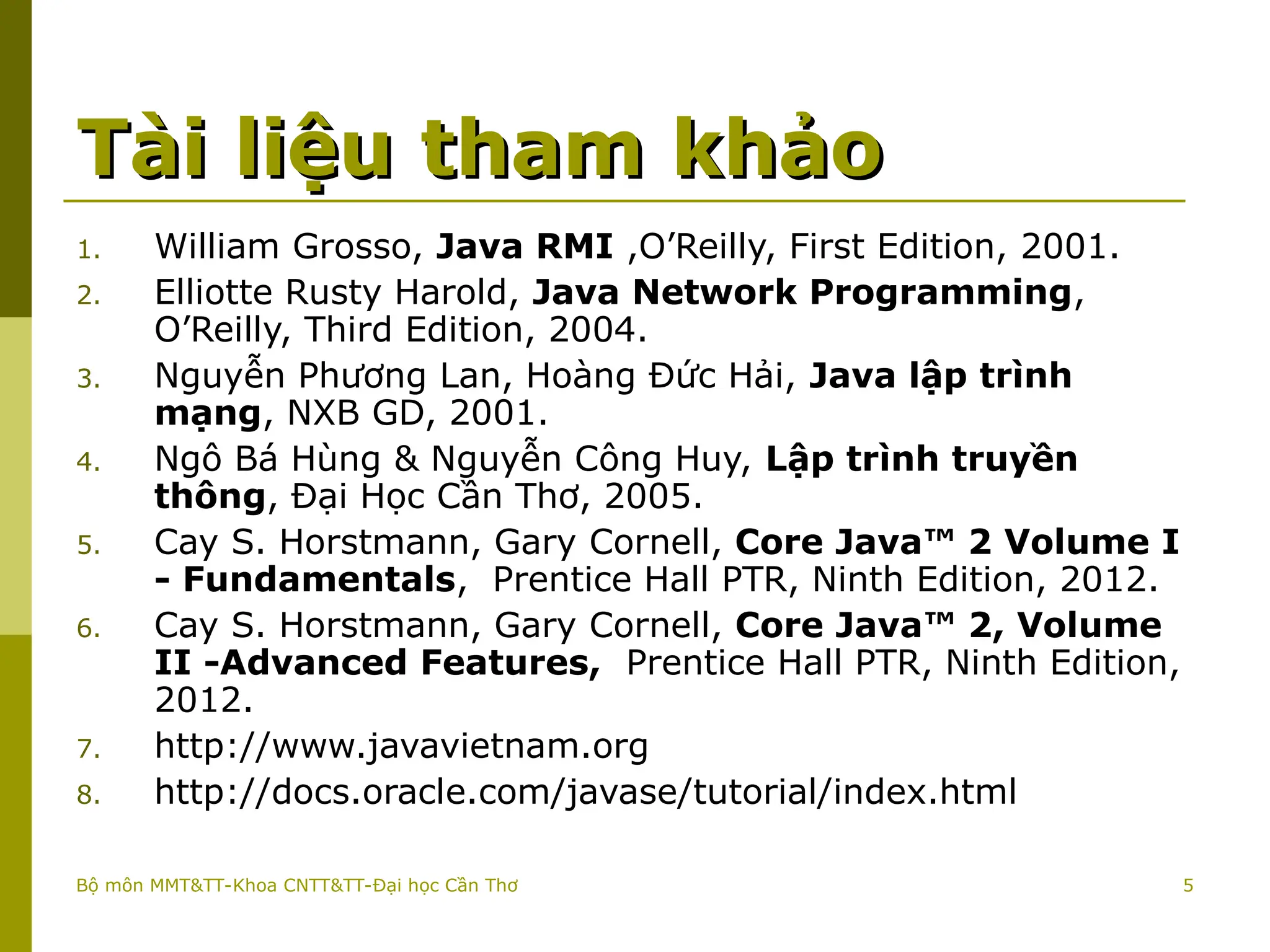 5
Tài liệu tham khảo
Tài liệu tham khảo
1. William Grosso, Java RMI ,O’Reilly, First Edition, 2001.
2. Elliotte Rusty Harold, Java Network Programming,
O’Reilly, Third Edition, 2004.
3. Nguyễn Phương Lan, Hoàng Đức Hải, Java lập trình
mạng, NXB GD, 2001.
4. Ngô Bá Hùng & Nguyễn Công Huy, Lập trình truyền
thông, Đại Học Cần Thơ, 2005.
5. Cay S. Horstmann, Gary Cornell, Core Java™ 2 Volume I
- Fundamentals, Prentice Hall PTR, Ninth Edition, 2012.
6. Cay S. Horstmann, Gary Cornell, Core Java™ 2, Volume
II -Advanced Features, Prentice Hall PTR, Ninth Edition,
2012.
7. http://www.javavietnam.org
8. http://docs.oracle.com/javase/tutorial/index.html
Bộ môn MMT&TT-Khoa CNTT&TT-Đại học Cần Thơ
 