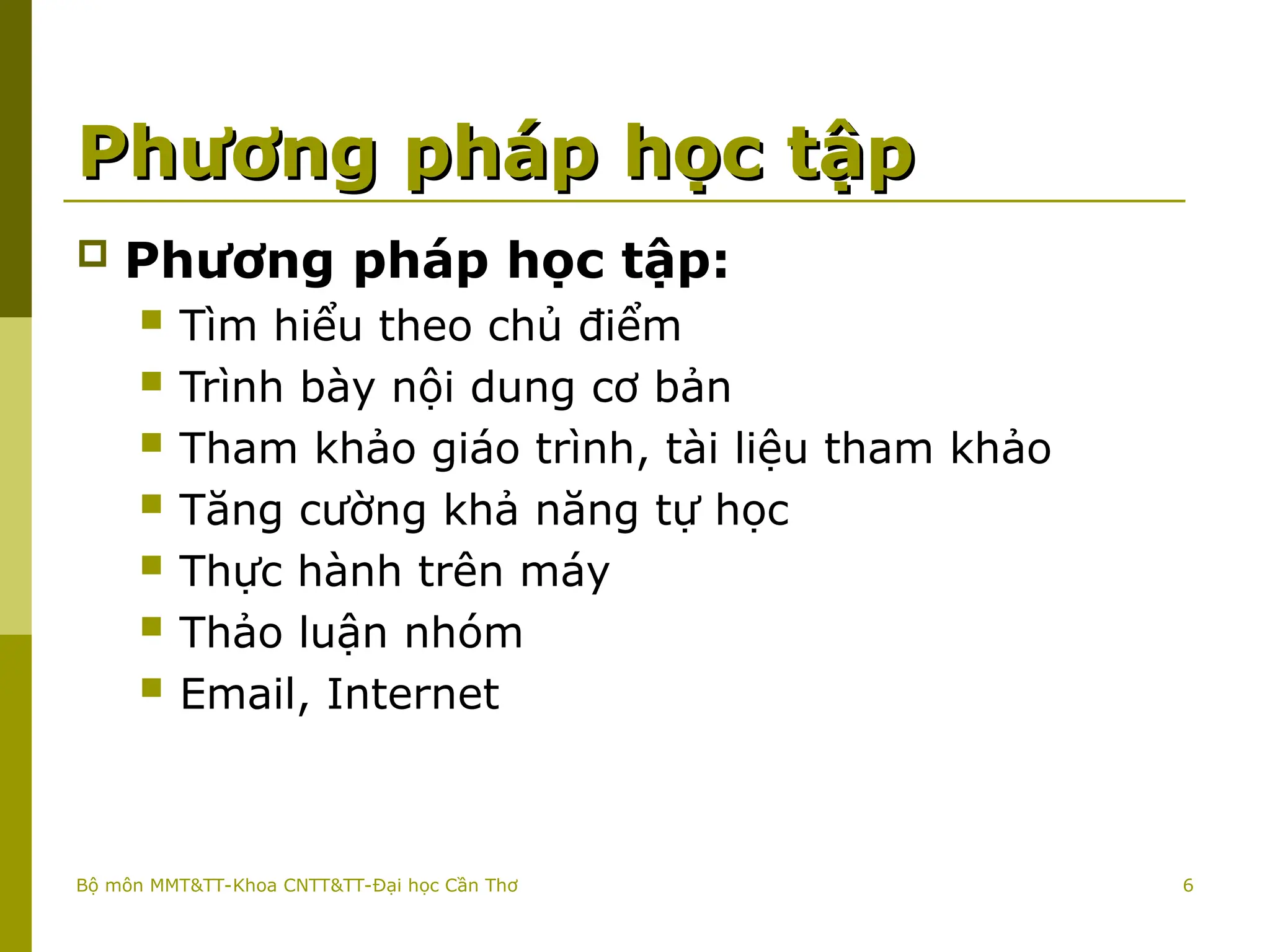 6
Phương pháp học tập
Phương pháp học tập
 Phương pháp học tập:
 Tìm hiểu theo chủ điểm
 Trình bày nội dung cơ bản
 Tham khảo giáo trình, tài liệu tham khảo
 Tăng cường khả năng tự học
 Thực hành trên máy
 Thảo luận nhóm
 Email, Internet
Bộ môn MMT&TT-Khoa CNTT&TT-Đại học Cần Thơ
 