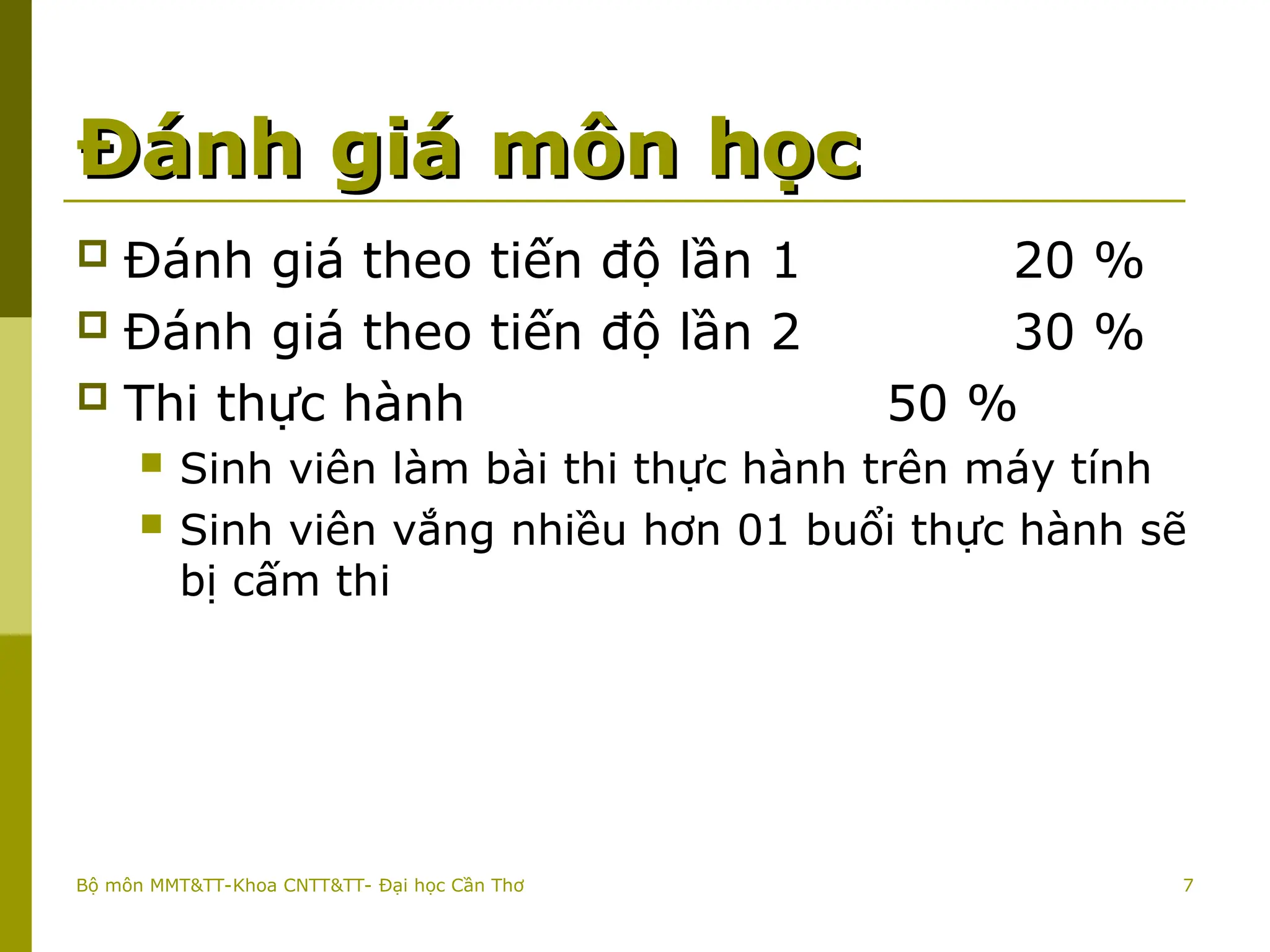 Đánh giá môn học
Đánh giá môn học
 Đánh giá theo tiến độ lần 1 20 %
 Đánh giá theo tiến độ lần 2 30 %
 Thi thực hành 50 %
 Sinh viên làm bài thi thực hành trên máy tính
 Sinh viên vắng nhiều hơn 01 buổi thực hành sẽ
bị cấm thi
Bộ môn MMT&TT-Khoa CNTT&TT- Đại học Cần Thơ 7
 