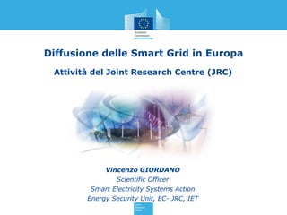 Diffusione delle Smart Grid in Europa
 Attività del Joint Research Centre (JRC)




             Vincenzo GIORDANO
                Scientific Officer
         Smart Electricity Systems Action
        Energy Security Unit, EC- JRC, IET
 
