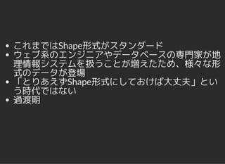 これまではShape形式がスタンダード
ウェブ系のエンジニアやデータベースの専門家が地
理情報システムを扱うことが増えたため、様々な形
式のデータが登場
「とりあえずShape形式にしておけば大丈夫」とい
う時代ではない
過渡期
 