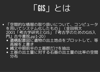 「GIS」とは「GIS」とは
「空間的な情報の取り扱いについて、コンピュータ
を用いてシステム化したもの」（金田明大
2001「考古学研究とGIS」『考古学のためのGIS入
門』古今書院,pp1-20）
遺構配置図に遺物の出土地点をプロットして、等
高線を上書き
縄文中期前半の土器群だけを抽出
土器の出土量に対する石器の出土量の比率の空間
分布
 
