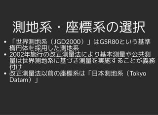 測地系・座標系の選択測地系・座標系の選択
「世界測地系（JGD2000）」はGSR80という基準
楕円体を採用した測地系
2002年施行の改正測量法により基本測量や公共測
量は世界測地系に基づき測量を実施することが義務
付け
改正測量法以前の座標系は「日本測地系（Tokyo
Datam）」
 
