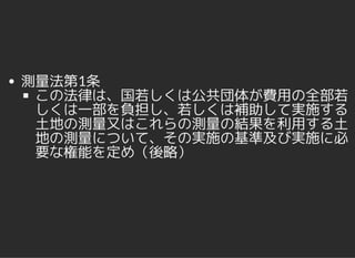 測量法第1条
この法律は、国若しくは公共団体が費用の全部若
しくは一部を負担し、若しくは補助して実施する
土地の測量又はこれらの測量の結果を利用する土
地の測量について、その実施の基準及び実施に必
要な権能を定め（後略）
 