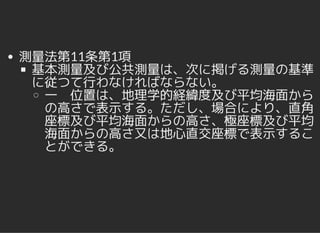 測量法第11条第1項
基本測量及び公共測量は、次に掲げる測量の基準
に従つて行わなければならない。
一 位置は、地理学的経緯度及び平均海面から
の高さで表示する。ただし、場合により、直角
座標及び平均海面からの高さ、極座標及び平均
海面からの高さ又は地心直交座標で表示するこ
とができる。
 