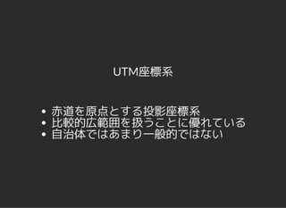 UTM座標系
赤道を原点とする投影座標系
比較的広範囲を扱うことに優れている
自治体ではあまり一般的ではない
 