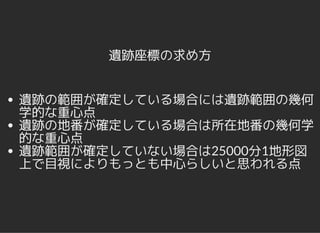 遺跡座標の求め方
遺跡の範囲が確定している場合には遺跡範囲の幾何
学的な重心点
遺跡の地番が確定している場合は所在地番の幾何学
的な重心点
遺跡範囲が確定していない場合は25000分1地形図
上で目視によりもっとも中心らしいと思われる点
 