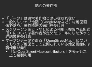 地図の著作権
「データ」は通常著作物とはみなされない
一般的なウェブ地図（GoogleMapなど）は地図画
像であり、著作権法の適用を受ける
スクリーンショットなどによる利用（複製や公衆送
信）については著作者が定めたルールにしたがって
許諾等を受ける
オープンデータである「OpenStreetMap」につい
てもウェブ地図として公開されている地図画像には
著作権が発生
「(c) OpenStreetMap contributors」を表示した
上で複製利用
 