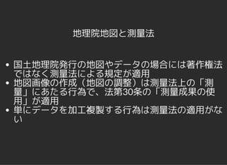 地理院地図と測量法
国土地理院発行の地図やデータの場合には著作権法
ではなく測量法による規定が適用
地図画像の作成（地図の調整）は測量法上の「測
量」にあたる行為で、法第30条の「測量成果の使
用」が適用
単にデータを加工複製する行為は測量法の適用がな
い
 