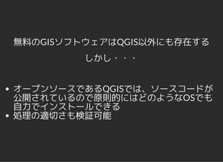 無料のGISソフトウェアはQGIS以外にも存在する
しかし・・・
オープンソースであるQGISでは、ソースコードが
公開されているので原則的にはどのようなOSでも
自力でインストールできる
処理の適切さも検証可能
 