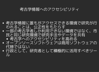 考古学情報へのアクセシビリティ
考古学情報に誰もがアクセスできる環境で研究が行
われることは、公正性をもたらす
一部の考古学者しか利用できない環境ではなく、市
民と同じ研究環境で研究手法やデータを共有
考古学へのアクセシビリティを高める
オープンソースソフトウェアは商用ソフトウェアの
代替ではない
行政として、研究者として積極的に活用すべきツー
ル
 