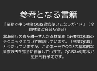 参考となる書籍参考となる書籍
『業務で使う林業QGIS 徹底使いこなしガイド』（全
国林業改良普及協会）
北海道庁の喜多耕一さんが森林業務に必要なQGISの
テクニックについて解説しています。「林業QGIS」
とうたっていますが、この本一冊でQGISの基本的な
操作方法を完全に網羅しています。QGIS3.x対応版が
近日刊行予定です。
 