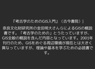 『考古学のためのGIS入門』（古今書院）}
奈良文化財研究所の金田明大さんらによるGISの概説
書です。「考古学のための」とうたっていますが、
GIS全般の概説を含んだ内容となっています。2001年
刊行のため、GISをめぐる周辺環境が現在とは大きく
異なっていますが、理論や基本を学ぶための必読書で
す。
 