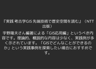 『実践 考古学GIS 先端技術で歴史空間を読む』（NTT
出版）
宇野隆夫さん編著による「GIS応用編」というべき内
容です。理論的、概説的な内容は少なく、実践例が多
く示されています。「GISでどんなことができるの
か」という実践事例を探索したい場合におすすめで
す。
 