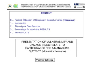 PRESENTATION OF VULNERABILITY AND DAMAGE INDEX RELATE
TO EARTHQUAKES FOR A MANAGUA’s DISTRICT (Monseñor Lezcano)
CONTENT
0… Project: Mitigation of Georisks in Central America (Nicaragua)
1… Introduction
2… The original Data Sources
3… Some steps for reach the RESULTS
4 The RESULTS4… The RESULTS
PRESENTATION OF VULNERABILITY AND
DAMAGE INDEX RELATE TO
EARTHQUAKES FOR A MANAGUA’EARTHQUAKES FOR A MANAGUA’s
DISTRICT (Monseñor Lezcano)
Vladimir Gutierrez
 