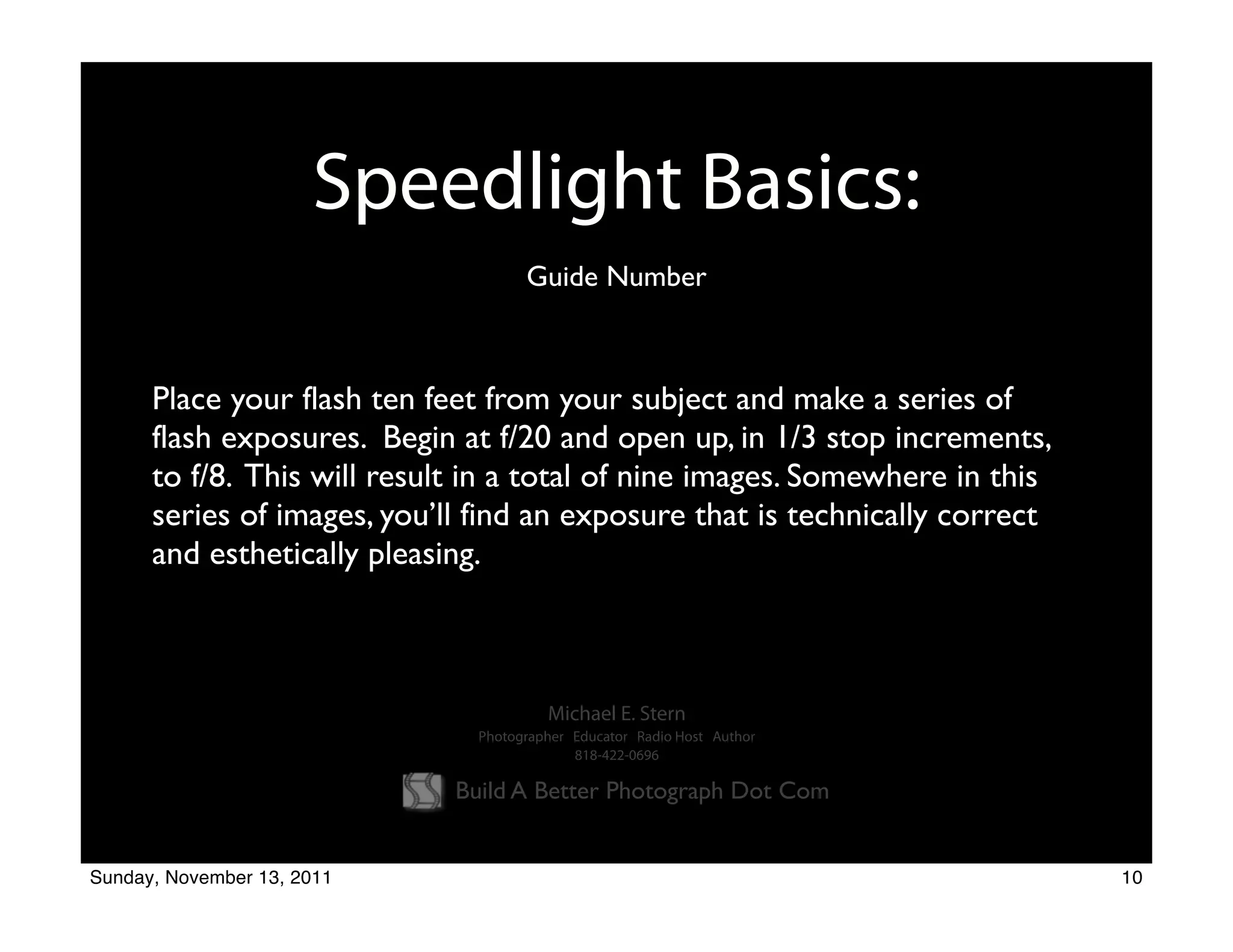 Speedlight Basics:
                                     Guide Number



      Place your flash ten feet from your subject and make a series of
      flash exposures. Begin at f/20 and open up, in 1/3 stop increments,
      to f/8. This will result in a total of nine images. Somewhere in this
      series of images, you’ll find an exposure that is technically correct
      and esthetically pleasing.



                                        Michael E. Stern
                               Photographer Educator Radio Host Author
                                            818-422-0696

                             Build A Better Photograph Dot Com


Sunday, November 13, 2011                                                     10
 