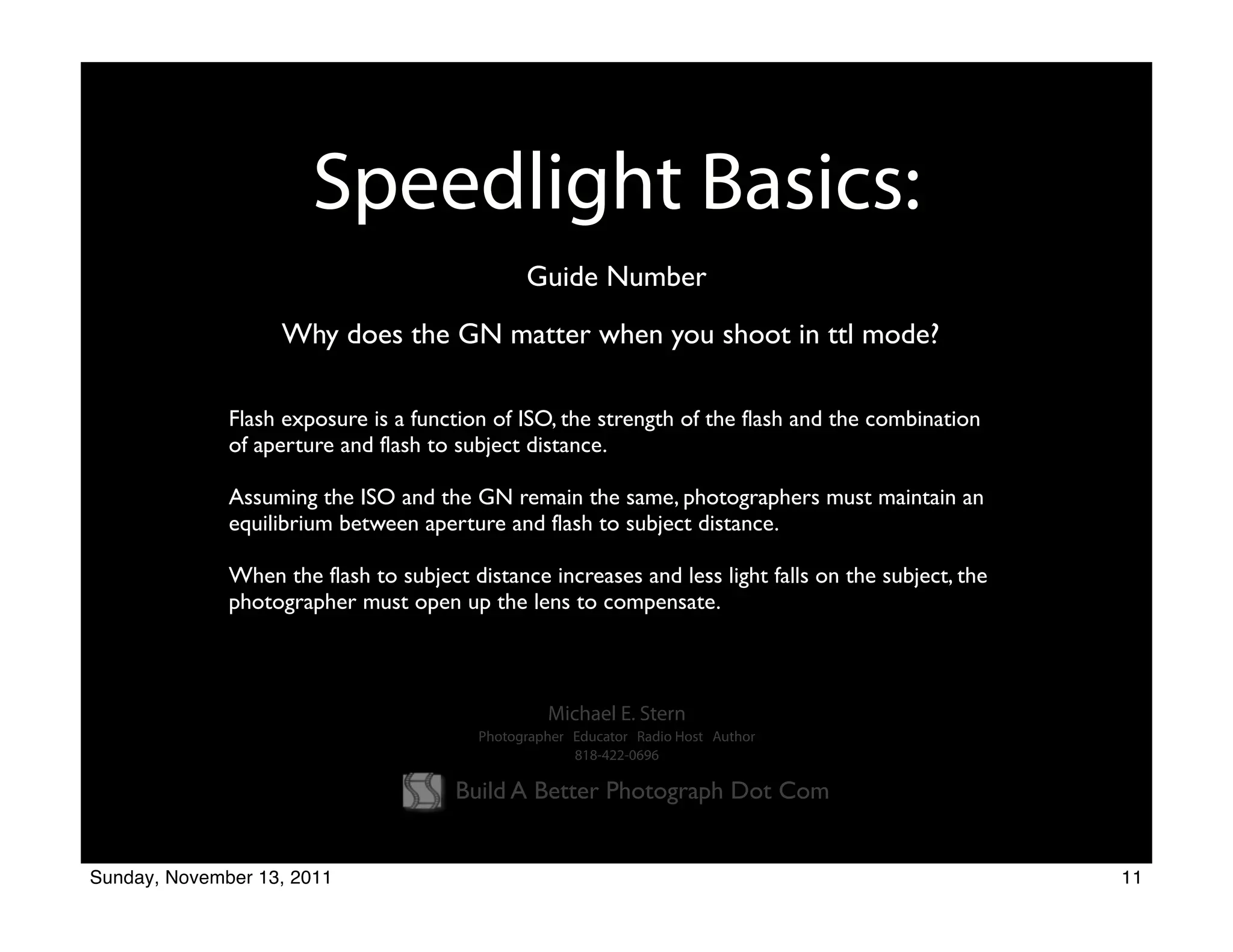 Speedlight Basics:
                                               Guide Number
                   Why does the GN matter when you shoot in ttl mode?

              Flash exposure is a function of ISO, the strength of the flash and the combination
              of aperture and flash to subject distance.

              Assuming the ISO and the GN remain the same, photographers must maintain an
              equilibrium between aperture and flash to subject distance.

              When the flash to subject distance increases and less light falls on the subject, the
              photographer must open up the lens to compensate.



                                                  Michael E. Stern
                                         Photographer Educator Radio Host Author
                                                      818-422-0696

                                       Build A Better Photograph Dot Com


Sunday, November 13, 2011                                                                             11
 