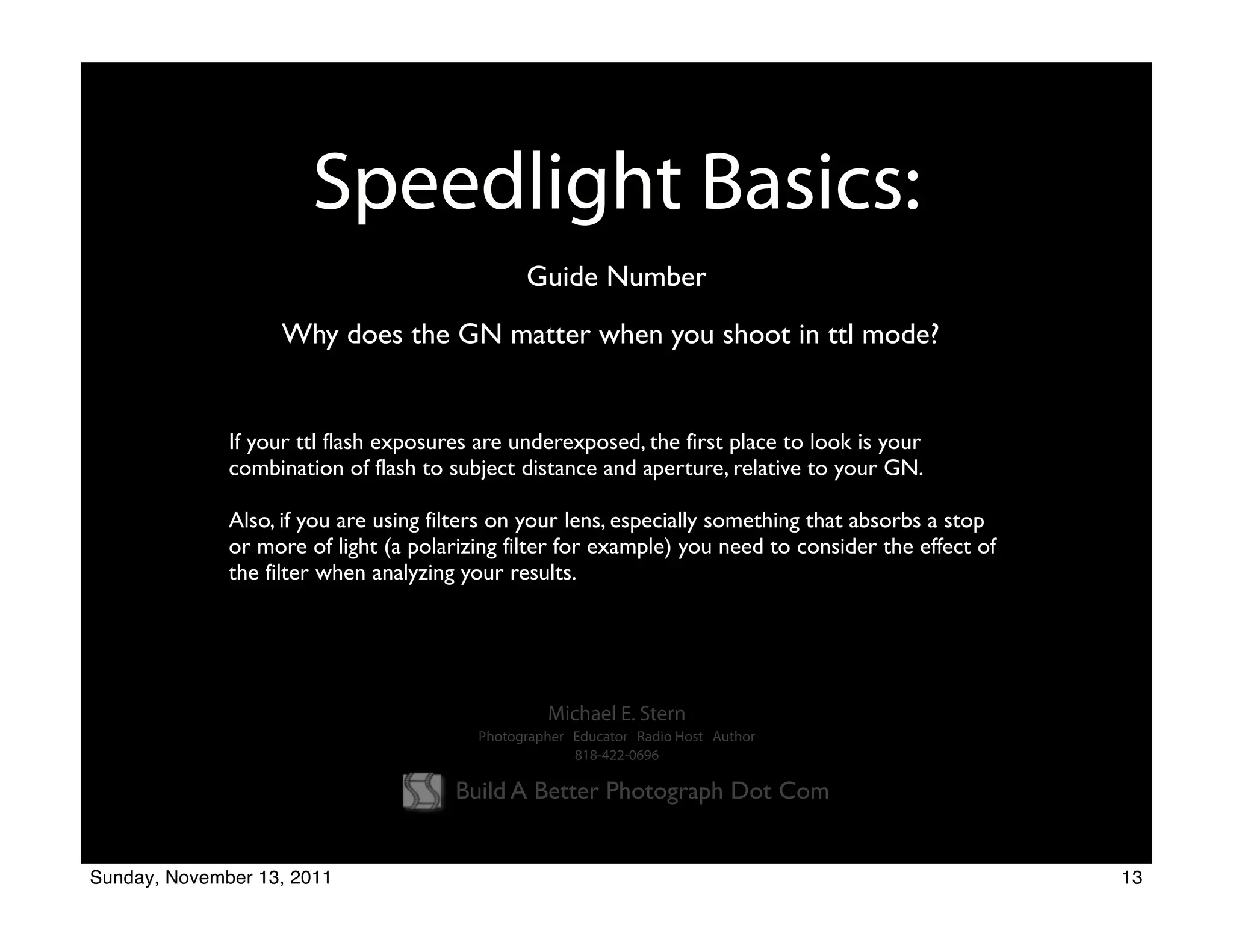 Speedlight Basics:
                                               Guide Number
                   Why does the GN matter when you shoot in ttl mode?


              If your ttl flash exposures are underexposed, the first place to look is your
              combination of flash to subject distance and aperture, relative to your GN.

              Also, if you are using filters on your lens, especially something that absorbs a stop
              or more of light (a polarizing filter for example) you need to consider the effect of
              the filter when analyzing your results.




                                                  Michael E. Stern
                                         Photographer Educator Radio Host Author
                                                      818-422-0696

                                       Build A Better Photograph Dot Com


Sunday, November 13, 2011                                                                             13
 