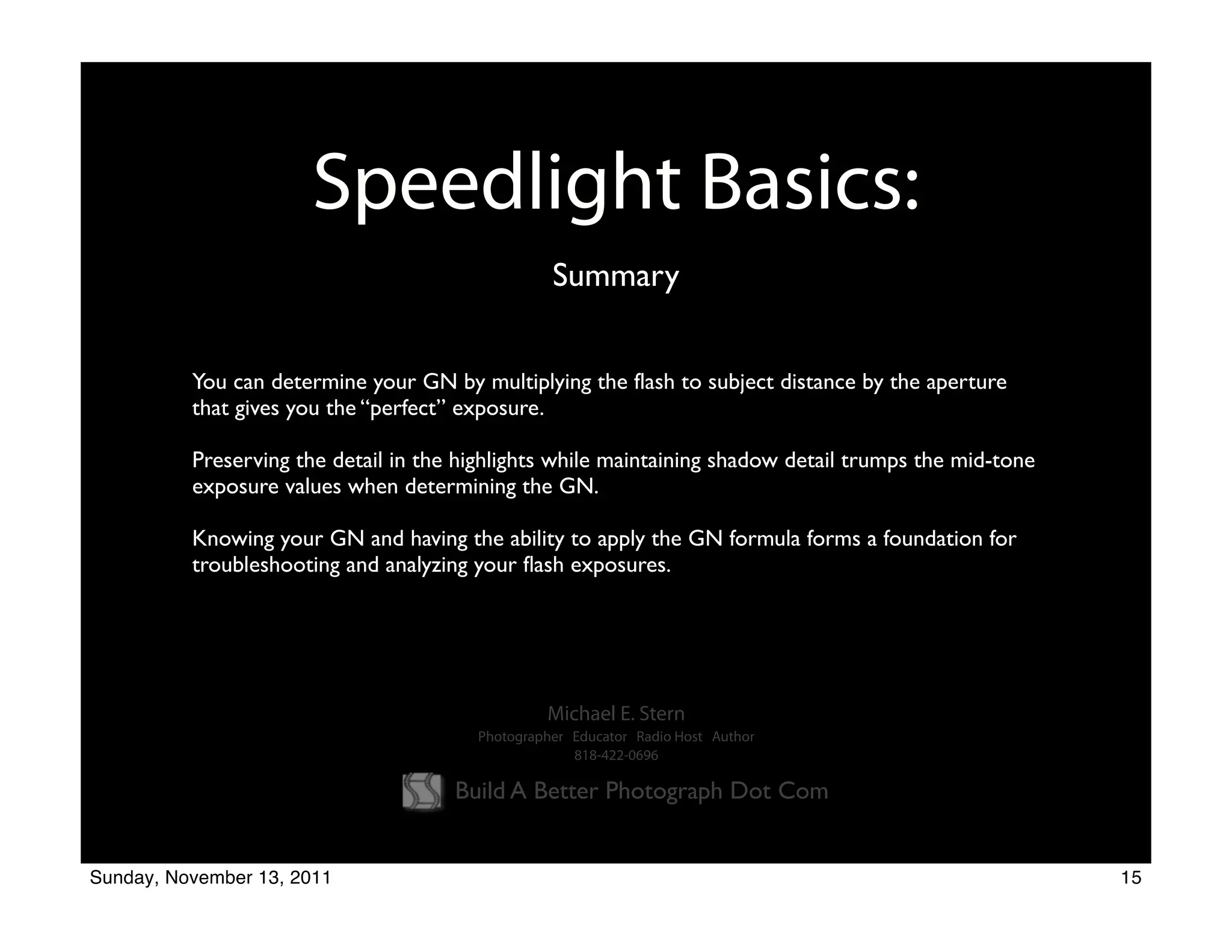 Speedlight Basics:
                                                  Summary


          You can determine your GN by multiplying the flash to subject distance by the aperture
          that gives you the “perfect” exposure.

          Preserving the detail in the highlights while maintaining shadow detail trumps the mid-tone
          exposure values when determining the GN.

          Knowing your GN and having the ability to apply the GN formula forms a foundation for
          troubleshooting and analyzing your flash exposures.




                                                 Michael E. Stern
                                        Photographer Educator Radio Host Author
                                                     818-422-0696

                                      Build A Better Photograph Dot Com


Sunday, November 13, 2011                                                                               15
 