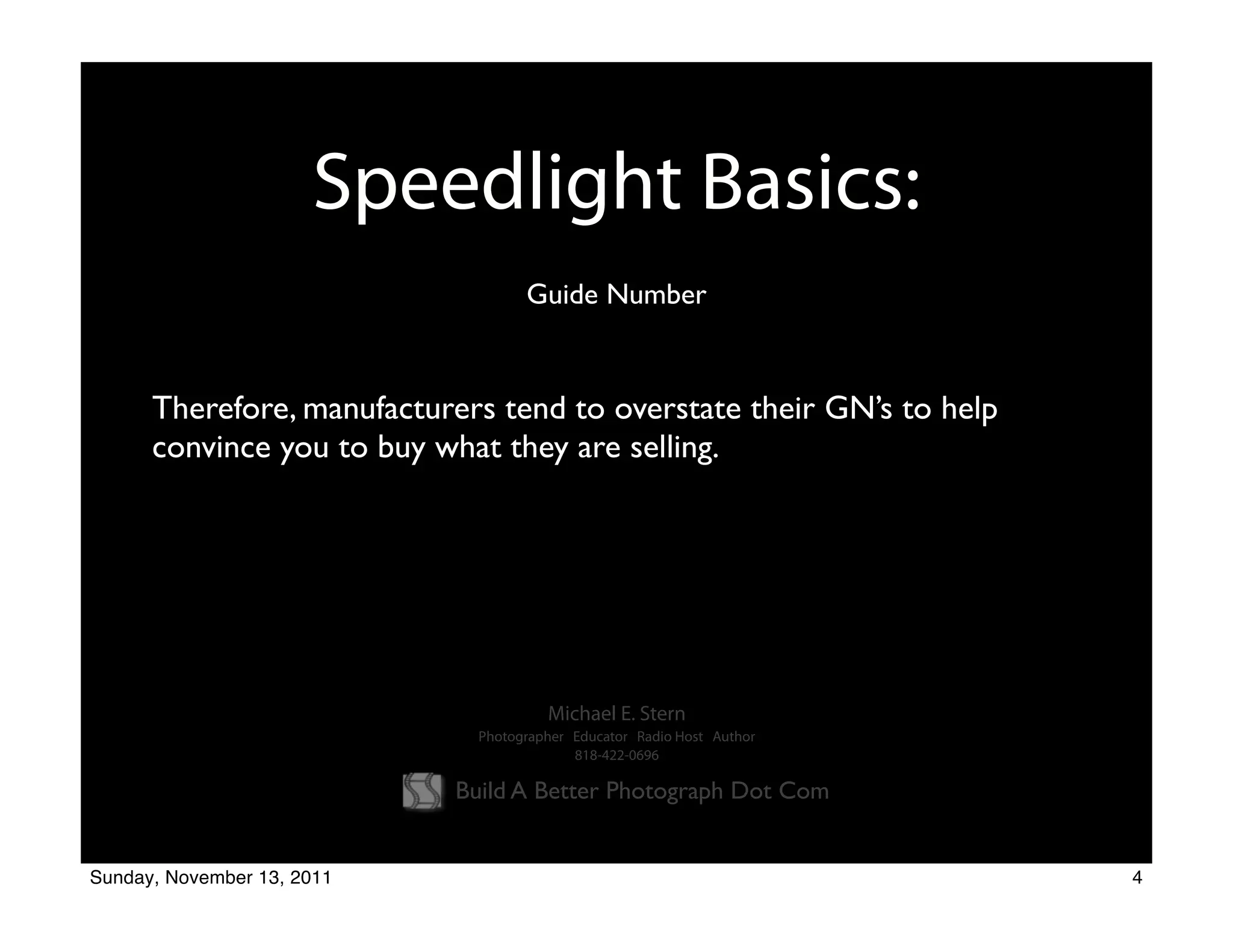 Speedlight Basics:
                                    Guide Number


      Therefore, manufacturers tend to overstate their GN’s to help
      convince you to buy what they are selling.




                                       Michael E. Stern
                              Photographer Educator Radio Host Author
                                           818-422-0696

                            Build A Better Photograph Dot Com


Sunday, November 13, 2011                                               4
 