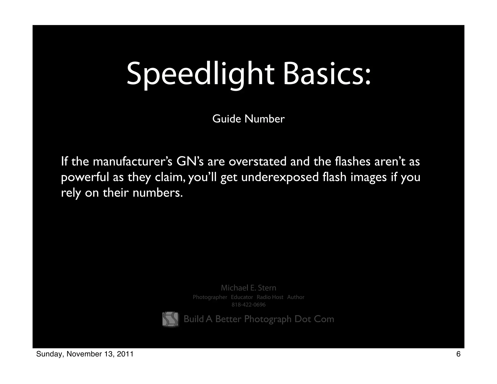 Speedlight Basics:
                                    Guide Number


      If the manufacturer’s GN’s are overstated and the flashes aren’t as
      powerful as they claim, you’ll get underexposed flash images if you
      rely on their numbers.




                                       Michael E. Stern
                              Photographer Educator Radio Host Author
                                           818-422-0696

                            Build A Better Photograph Dot Com


Sunday, November 13, 2011                                                   6
 