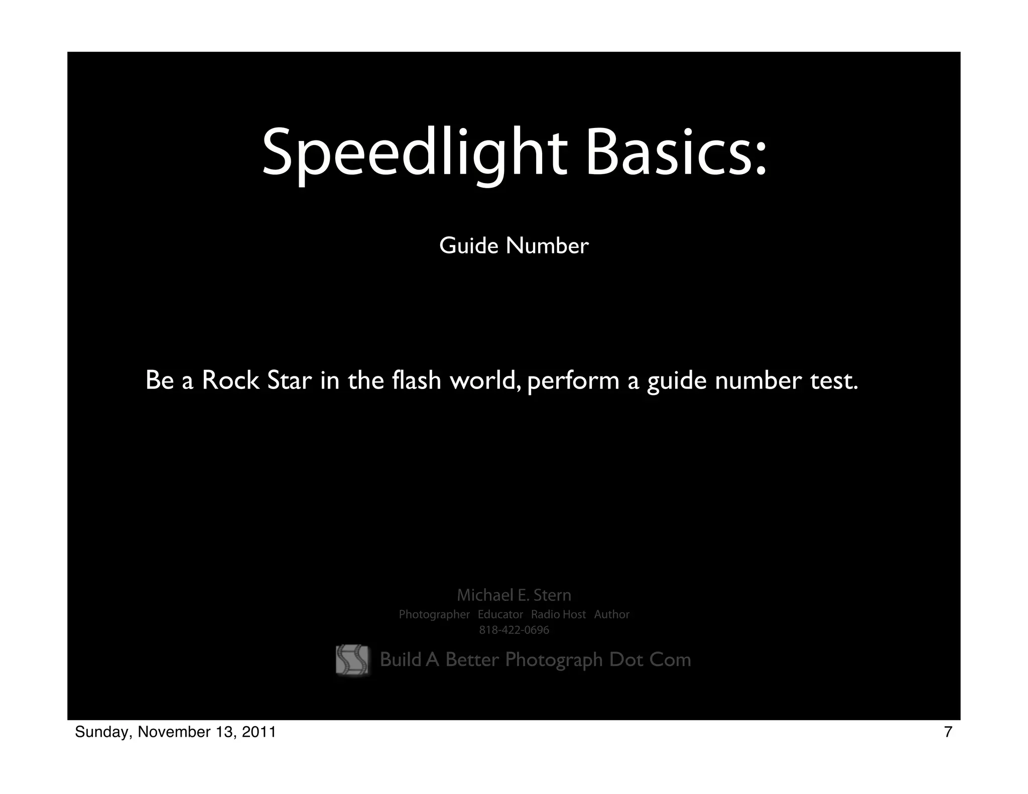 Speedlight Basics:
                                    Guide Number




        Be a Rock Star in the flash world, perform a guide number test.




                                       Michael E. Stern
                              Photographer Educator Radio Host Author
                                           818-422-0696

                            Build A Better Photograph Dot Com


Sunday, November 13, 2011                                                 7
 