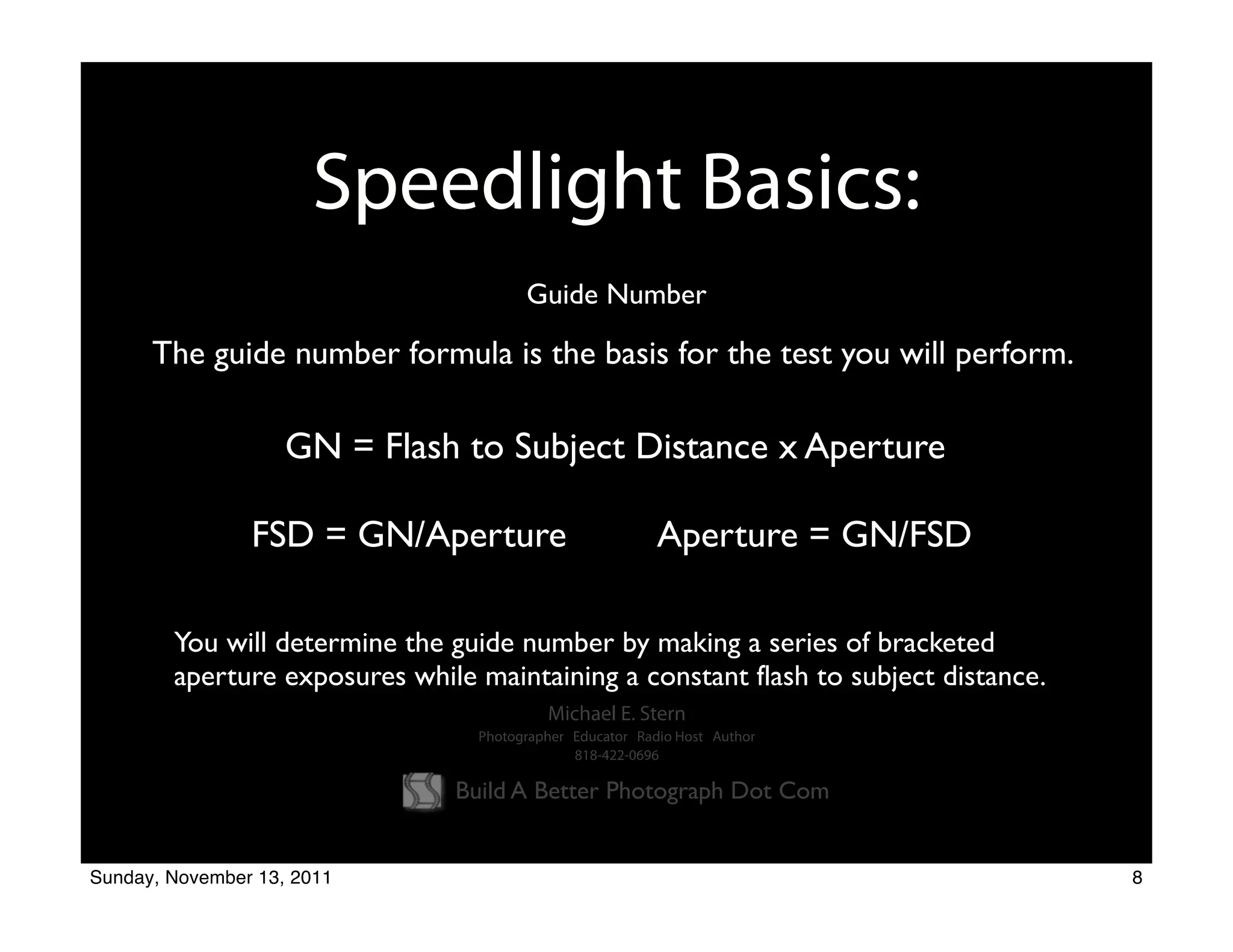 Speedlight Basics:
                                       Guide Number

      The guide number formula is the basis for the test you will perform.

                    GN = Flash to Subject Distance x Aperture

                FSD = GN/Aperture                         Aperture = GN/FSD

        You will determine the guide number by making a series of bracketed
        aperture exposures while maintaining a constant flash to subject distance.
                                          Michael E. Stern
                                 Photographer Educator Radio Host Author
                                              818-422-0696

                               Build A Better Photograph Dot Com


Sunday, November 13, 2011                                                            8
 