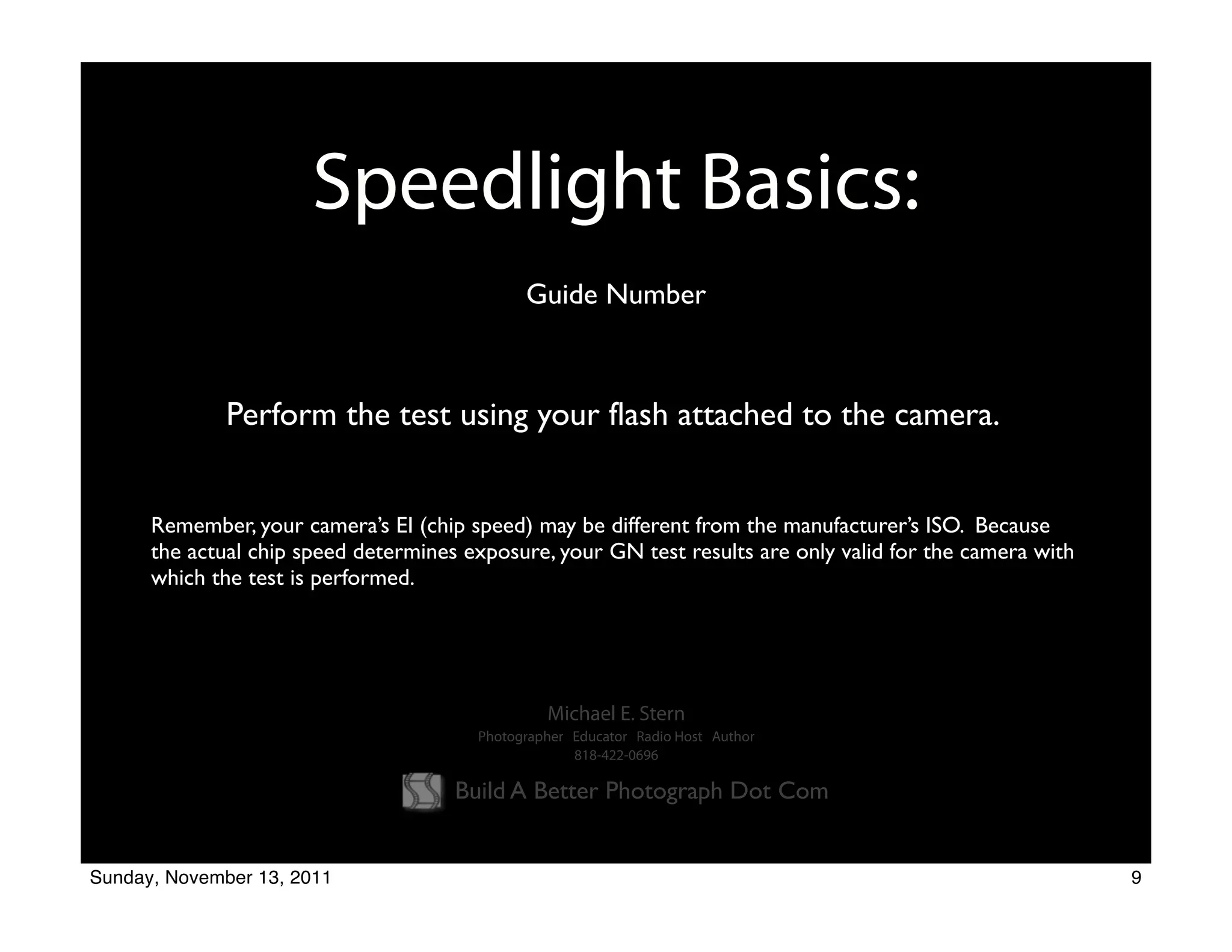 Speedlight Basics:
                                              Guide Number



              Perform the test using your flash attached to the camera.


      Remember, your camera’s EI (chip speed) may be different from the manufacturer’s ISO. Because
      the actual chip speed determines exposure, your GN test results are only valid for the camera with
      which the test is performed.




                                                 Michael E. Stern
                                        Photographer Educator Radio Host Author
                                                     818-422-0696

                                      Build A Better Photograph Dot Com


Sunday, November 13, 2011                                                                                  9
 