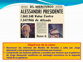 Objetivos de la clase:
 Reconocer las reformas del Modelo ISI llevadas a cabo por Jorge
Alessandri y las proyecciones económicas que tuvieron.
 Comprender los factores políticos y sociales que hicieron que el gobierno
de Jorge Alessandri modificara su estrategia económica en la segunda
mitad de su gobierno.
 