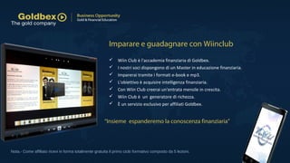  Wiin Club è l'accademia finanziaria di Goldbex.
 I nostri soci dispongono di un Master in educazione finanziaria.
 Imparerai tramite i formati e-book e mp3.
 L'obiettivo è acquisire intelligenza finanziaria.
 Con Wiin Club creerai un'entrata mensile in crescita.
 Wiin Club è un generatore di richezza.
 È un servizio esclusivo per affiliati Goldbex.
Nota.- Come affiliato ricevi in forma totalmente gratuita il primo ciclo formativo composto da 5 lezioni.
Imparare e guadagnare con Wiinclub
“Insieme espanderemo la conoscenza finanziaria”
 