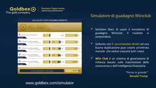 www.goldbex.com/simulator
 Sentitevi liberi di usare il simulatore di
guadagno Wiinclub. Il risultato vi
sorprenderà.
 Soltanto con 5 raccomandati diretti ed una
buona duplicazione puoi creare un'entrata
mensile che vedrai crescere tutti i mesi.
 Wiin Club è un sistema di generazione di
richezza basato sulla trasmissione della
conoscenza e dell'intelligenza finanziaria.
Simulatore di guadagno Wiinclub
“Pensa in grande”
Donald Trump
 