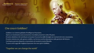 Che cosa è Goldbex?
 Goldbex è un sistema globale d'intelligenza finanziaria.
 Siamo un movimento socio-economico mondiale presente in oltre 90 paesi.
 Il nostro obiettivo è di contribuire ed aiutare l'economia delle famiglie nei momenti di crisi e recessione.
 Il nostro sistema non solo genera reddito, ma fornisce anche educazione sulla gestione del denaro.
 Cerchiamo persone disposte a trasmettere al mondo la nostra filosofia.
 Tu puoi unirti oggi alle migliaia di persone che sono già in Goldbex.
“Together we can change the world”
 