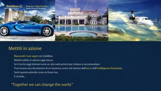 Mettiti in azione
“Together we can change the world.”
 Riaccendi i tuoi sogni con Goldbex.
 Mettiti subito in azione oggi stesso.
 Se ti iscrivi oggi domani avrai un sito web pronto per iniziare a raccomandare.
 Puoi essere uno dei pionieri di un business unico nel settore dell'oro e dell'intelligenza finanziaria.
 Senti questa azienda come se fosse tua.
 E ricorda...
 