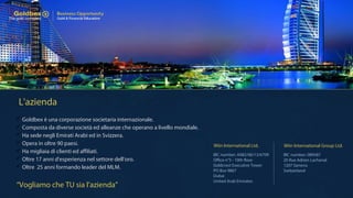 L'azienda
 Goldbex è una corporazione societaria internazionale.
 Composta da diverse società ed alleanze che operano a livello mondiale.
 Ha sede negli Emirati Arabi ed in Svizzera.
 Opera in oltre 90 paesi.
 Ha migliaia di clienti ed affiliati.
 Oltre 17 anni d'esperienza nel settore dell'oro.
 Oltre 25 anni formando leader del MLM.
IBC number: A082/06/13/6709
Office n°5 - 10th floor
Goldcrest Executive Tower
PO Box 9867
Dubai
United Arab Emirates
IBC number: 089587
20 Rue Adrien Lachenal
1207 Geneva
Switzerland
Wiin International Ltd. Wiin International Group Ltd.
“Vogliamo che TU sia l'azienda”
 