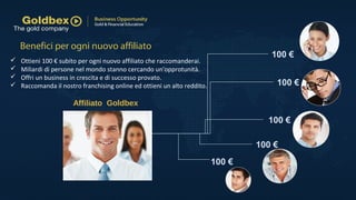 100 €
100 €
100 €
100 €
100 €
Affiliato Goldbex
 Ottieni 100 € subito per ogni nuovo affiliato che raccomanderai.
 Miliardi di persone nel mondo stanno cercando un'opprotunità.
 Offri un business in crescita e di successo provato.
 Raccomanda il nostro franchising online ed ottieni un alto reddito.
Benefici per ogni nuovo affiliato
 