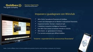  Wiin Club è l'accademia finanziaria di Goldbex.
 I nostri soci dispongono di un Master in educazione finanziaria.
 Imparerai tramite i formati e-book ed mp3.
 L'obiettivo è acquisire intelligenza finanziaria.
 Con Wiin Club creerai un'entrata mensile in crescita.
 Wiin Club è un generatore di richezza.
 È un servizio esclusivo per affiliati Goldbex.
Nota.- Come affiliato ricevi in forma totalmente gratuita il primo ciclo formativo composto da 5 lezioni.
Imparare e guadagnare con Wiinclub
“Insieme espanderemo la conoscenza finanziaria”
 