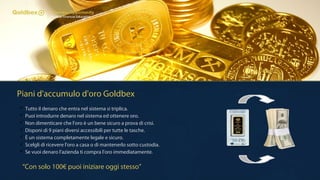 Piani d'accumulo d'oro Goldbex
 Tutto il denaro che entra nel sistema si triplica.
 Puoi introdurre denaro nel sistema ed ottenere oro.
 Non dimenticare che l'oro è un bene sicuro a prova di crisi.
 Disponi di 9 piani diversi accessibili per tutte le tasche.
 È un sistema completamente legale e sicuro.
 Scelgli di ricevere l'oro a casa o di mantenerlo sotto custodia.
 Se vuoi denaro l'azienda ti compra l'oro immediatamente.
“Con solo 100€ puoi iniziare oggi stesso”
 