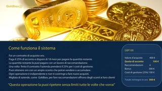 Come funziona il sistema
 Fai un contratto di acquisto oro.
 Paga il 25% di acconto e disponi di 18 mesi per pagare la quantità restante.
 La quantità restante la puoi pagare con un lavoro di raccomandazione.
 Una volta finito il contratto l'azienda prenderà il 25% per i costi di gestione.
 Puoi ottenere oro con un ampio sconto che potrai vendere o accumulare.
 Ogni operazione è indipendente e non ti costringe a fare nuovi acquisti.
 Migliaia di aziende, come Goldbex, per fare raccomandazioni offrono degli sconti ai loro clienti
GBP100
Valore d'acquisto 400 €
Quota di acconto 100 €
Raccomandazioni 6
Bonus 300 €
Costi di gestione (25%) 100 €
Totale reintegro in oro 300 €
“Questa operazione la puoi ripetere senza limiti tutte le volte che vorrai”
 