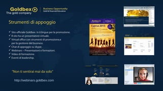 Strumenti di appoggio
 Sito ufficiale Goldbex in 6 lingue per la promozione.
 Il sito ha un presentatore virtuale.
 Virtual office con strumenti di promozione,e
per la gestione del business.
 Chat di appoggio su skype.
 Webinars – Presentazioni e formazioni.
 Video di formazione.
 Eventi di leadership.
“Non ti sentirai mai da solo”
http://webinars.goldbex.com
 